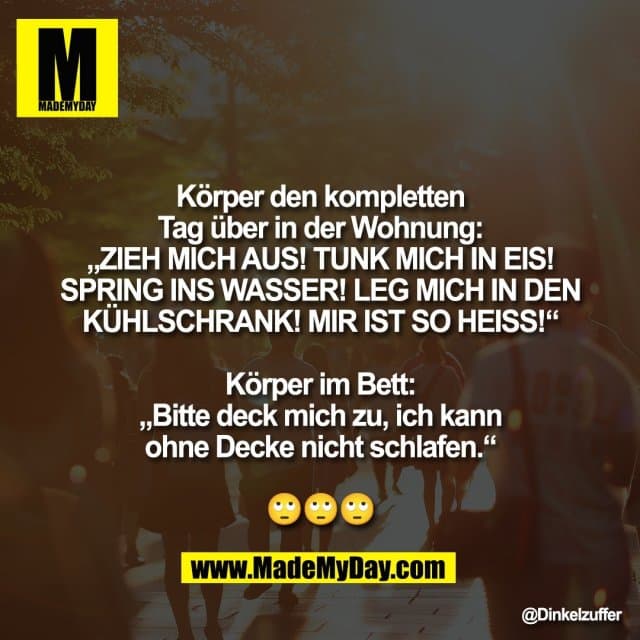 Körper den kompletten
Tag über in der Wohnung:
„ZIEH MICH AUS! TUNK MICH IN EIS!
SPRING INS WASSER! LEG MICH IN DEN
KÜHLSCHRANK! MIR IST SO HEISS!“
Körper im Bett:
„Bitte deck mich zu, ich kann
ohne Decke nicht schlafen.“
🙄🙄🙄 - Inspiration, Zitate & Sprüche | MadeMyDay | Jetzt entdecken & teilen Körper den kompletten
Tag über in der Wohnung:
„ZIEH MICH AUS! TUNK MICH IN EIS!
SPRING INS WASSER! LEG MICH IN DEN
KÜHLSCHRANK! MIR IST SO HEISS!“
Körper im Bett:
„Bitte deck mich zu, ich kann
ohne Decke nicht schlafen.“
🙄🙄🙄 - Inspirierendes Zitat mit Bild