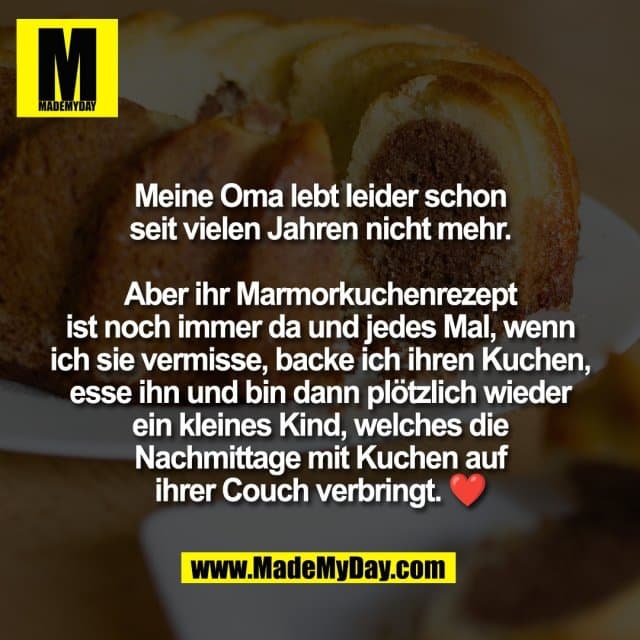 Meine Oma lebt leider schon
seit vielen Jahren nicht mehr.
Aber ihr Marmorkuchenrezept
ist noch immer da und jedes Mal, wenn
ich sie vermisse, backe ich ihren Kuchen,
esse ihn und bin dann plötzlich wieder
ein kleines Kind, welches die
Nachmittage mit Kuchen auf
ihrer Couch verbringt. ❤️ - Inspiration, Zitate & Sprüche | MadeMyDay | Jetzt entdecken & teilen Meine Oma lebt leider schon
seit vielen Jahren nicht mehr.
Aber ihr Marmorkuchenrezept
ist noch immer da und jedes Mal, wenn
ich sie vermisse, backe ich ihren Kuchen,
esse ihn und bin dann plötzlich wieder
ein kleines Kind, welches die
Nachmittage mit Kuchen auf
ihrer Couch verbringt. ❤️ - Inspirierendes Zitat mit Bild
