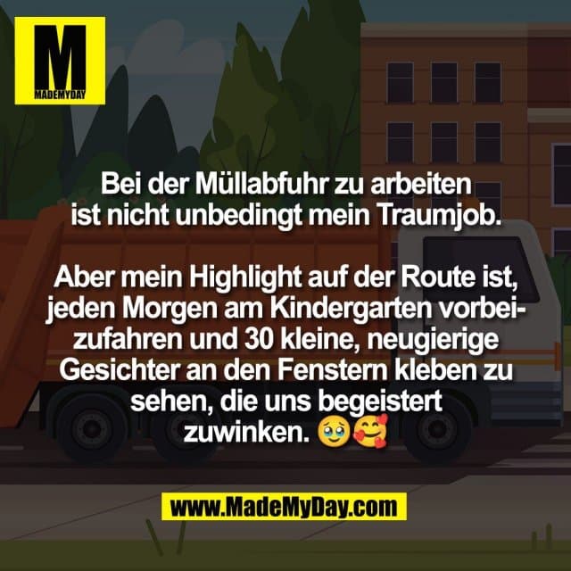 Bei der Müllabfuhr zu arbeiten
ist nicht unbedingt mein Traumjob.
Aber mein Highlight auf der Route ist,
jeden Morgen am Kindergarten vorbei-
zufahren und 30 kleine, neugierige
Gesichter an den Fenstern kleben zu
sehen, die uns begeistert
zuwinken. 🥹🥰 - Inspiration, Zitate & Sprüche | MadeMyDay | Jetzt entdecken & teilen Bei der Müllabfuhr zu arbeiten
ist nicht unbedingt mein Traumjob.
Aber mein Highlight auf der Route ist,
jeden Morgen am Kindergarten vorbei-
zufahren und 30 kleine, neugierige
Gesichter an den Fenstern kleben zu
sehen, die uns begeistert
zuwinken. 🥹🥰 - Inspirierendes Zitat mit Bild