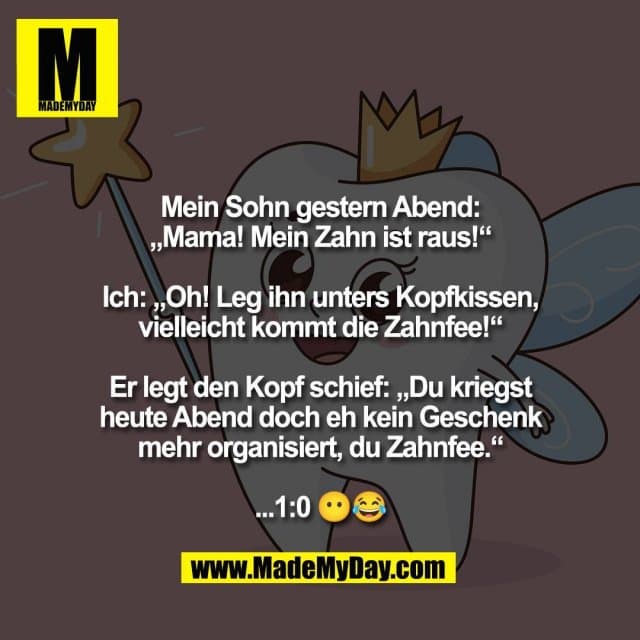 Mein Sohn gestern Abend:
„Mama! Mein Zahn ist raus!“
Ich: „Oh! Leg ihn unters Kopfkissen,
vielleicht kommt die Zahnfee!“
Er legt den Kopf schief: „Du kriegst
heute Abend doch eh kein Geschenk
mehr organisiert, du Zahnfee.“
...1:0 😶😂 - Inspiration, Zitate & Sprüche | MadeMyDay | Jetzt entdecken & teilen Mein Sohn gestern Abend:
„Mama! Mein Zahn ist raus!“
Ich: „Oh! Leg ihn unters Kopfkissen,
vielleicht kommt die Zahnfee!“
Er legt den Kopf schief: „Du kriegst
heute Abend doch eh kein Geschenk
mehr organisiert, du Zahnfee.“
...1:0 😶😂 - Inspirierendes Zitat mit Bild