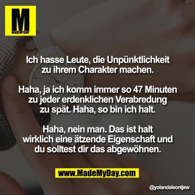 Ich hasse Leute, die Unpünktlichkeit
zu ihrem Charakter machen.
Haha, ja ich komm immer so 47 Minuten
zu jeder erdenklichen Verabredung
zu spät. Haha, so bin ich halt.
Haha, nein man. Das ist halt
wirklich eine ätzende Eigenschaft und
du solltest dir das abgewöhnen. - Inspiration, Zitate & Sprüche | MadeMyDay | Jetzt entdecken & teilen Ich hasse Leute, die Unpünktlichkeit
zu ihrem Charakter machen.
Haha, ja ich komm immer so 47 Minuten
zu jeder erdenklichen Verabredung
zu spät. Haha, so bin ich halt.
Haha, nein man. Das ist halt
wirklich eine ätzende Eigenschaft und
du solltest dir das abgewöhnen. - Inspirierendes Zitat mit Bild