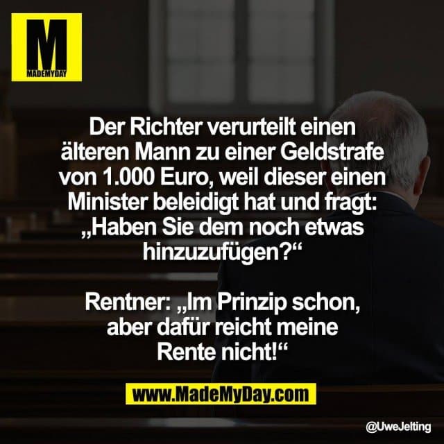 Der Richter verurteilt einen
älteren Mann zu einer Geldstrafe
von 1.000 Euro, weil dieser einen
Minister beleidigt hat und fragt:
„Haben Sie dem noch etwas
hinzuzufügen?“
Rentner: „Im Prinzip schon,
aber dafür reicht meine
Rente nicht!“ - Inspiration, Zitate & Sprüche | MadeMyDay | Jetzt entdecken & teilen Der Richter verurteilt einen
älteren Mann zu einer Geldstrafe
von 1.000 Euro, weil dieser einen
Minister beleidigt hat und fragt:
„Haben Sie dem noch etwas
hinzuzufügen?“
Rentner: „Im Prinzip schon,
aber dafür reicht meine
Rente nicht!“ - Inspirierendes Zitat mit Bild