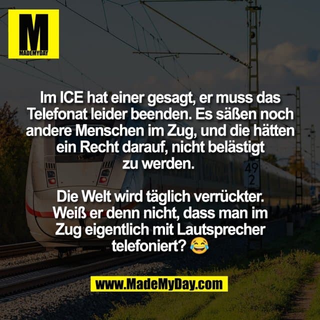 Im ICE hat einer gesagt, er muss das
Telefonat leider beenden. Es säßen noch
andere Menschen im Zug, und die hätten
ein Recht darauf, nicht belästigt
zu werden.
Die Welt wird täglich verrückter.
Weiß er denn nicht, dass man im
Zug eigentlich mit Lautsprecher
telefoniert? 😂 - Inspiration, Zitate & Sprüche | MadeMyDay | Jetzt entdecken & teilen Im ICE hat einer gesagt, er muss das
Telefonat leider beenden. Es säßen noch
andere Menschen im Zug, und die hätten
ein Recht darauf, nicht belästigt
zu werden.
Die Welt wird täglich verrückter.
Weiß er denn nicht, dass man im
Zug eigentlich mit Lautsprecher
telefoniert? 😂 - Inspirierendes Zitat mit Bild