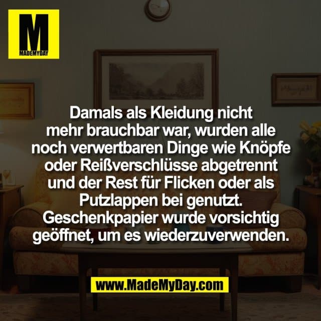 Damals als Kleidung nicht
mehr brauchbar war, wurden alle
noch verwertbaren Dinge wie Knöpfe
oder Reißverschlüsse abgetrennt
und der Rest für Flicken oder als
Putzlappen bei genutzt.
Geschenkpapier wurde vorsichtig
geöffnet, um es wiederzuverwenden. - Inspiration, Zitate & Sprüche | MadeMyDay | Jetzt entdecken & teilen Damals als Kleidung nicht
mehr brauchbar war, wurden alle
noch verwertbaren Dinge wie Knöpfe
oder Reißverschlüsse abgetrennt
und der Rest für Flicken oder als
Putzlappen bei genutzt.
Geschenkpapier wurde vorsichtig
geöffnet, um es wiederzuverwenden. - Inspirierendes Zitat mit Bild