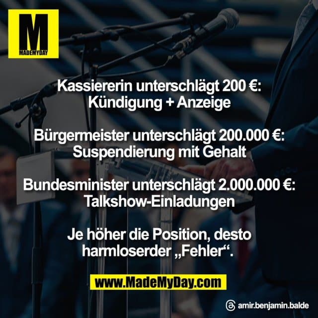 Kassiererin unterschlägt 200 €:
Kündigung + Anzeige
Bürgermeister unterschlägt 200.000 €:
Suspendierung mit Gehalt
Bundesminister unterschlägt 2.000.000 €:
Talkshow-Einladungen
Je höher die Position, desto
harmloserder „Fehler“.
Threads: - Inspiration, Zitate & Sprüche | MadeMyDay | Jetzt entdecken & teilen Kassiererin unterschlägt 200 €:
Kündigung + Anzeige
Bürgermeister unterschlägt 200.000 €:
Suspendierung mit Gehalt
Bundesminister unterschlägt 2.000.000 €:
Talkshow-Einladungen
Je höher die Position, desto
harmloserder „Fehler“.
Threads: - Inspirierendes Zitat mit Bild