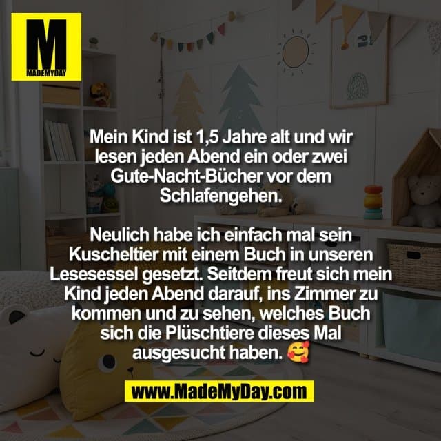 Mein Kind ist 1,5 Jahre alt und wir
lesen jeden Abend ein oder zwei
Gute-Nacht-Bücher vor dem
Schlafengehen.
Neulich habe ich einfach mal sein
Kuscheltier mit einem Buch in unseren
Lesesessel gesetzt. Seitdem freut sich mein
Kind jeden Abend darauf, ins Zimmer zu
kommen und zu sehen, welches Buch
sich die Plüschtiere dieses Mal
ausgesucht haben. 🥰 - Inspiration, Zitate & Sprüche | MadeMyDay | Jetzt entdecken & teilen Mein Kind ist 1,5 Jahre alt und wir
lesen jeden Abend ein oder zwei
Gute-Nacht-Bücher vor dem
Schlafengehen.
Neulich habe ich einfach mal sein
Kuscheltier mit einem Buch in unseren
Lesesessel gesetzt. Seitdem freut sich mein
Kind jeden Abend darauf, ins Zimmer zu
kommen und zu sehen, welches Buch
sich die Plüschtiere dieses Mal
ausgesucht haben. 🥰 - Inspirierendes Zitat mit Bild