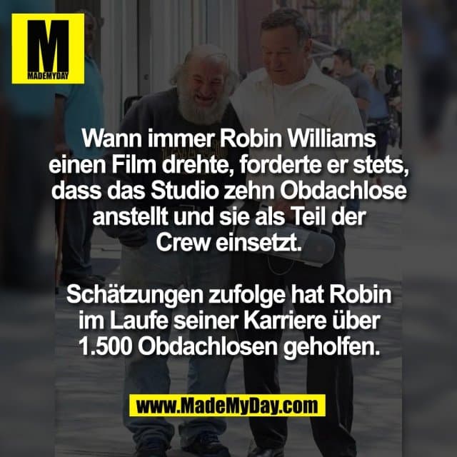 Wann immer Robin Williams
einen Film drehte, forderte er stets,
dass das Studio zehn Obdachlose
anstellt und sie als Teil der
Crew einsetzt.
Schätzungen zufolge hat Robin
im Laufe seiner Karriere über
1.500 Obdachlosen geholfen. - Inspiration, Zitate & Sprüche | MadeMyDay | Jetzt entdecken & teilen Wann immer Robin Williams
einen Film drehte, forderte er stets,
dass das Studio zehn Obdachlose
anstellt und sie als Teil der
Crew einsetzt.
Schätzungen zufolge hat Robin
im Laufe seiner Karriere über
1.500 Obdachlosen geholfen. - Inspirierendes Zitat mit Bild