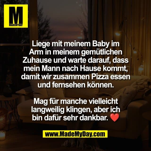Liege mit meinem Baby im
Arm in meinem gemütlichen
Zuhause und warte darauf, dass
mein Mann nach Hause kommt,
damit wir zusammen Pizza essen
und fernsehen können.
Mag für manche vielleicht
langweilig klingen, aber ich
bin dafür sehr dankbar. ❤️ - Inspiration, Zitate & Sprüche | MadeMyDay | Jetzt entdecken & teilen Liege mit meinem Baby im
Arm in meinem gemütlichen
Zuhause und warte darauf, dass
mein Mann nach Hause kommt,
damit wir zusammen Pizza essen
und fernsehen können.
Mag für manche vielleicht
langweilig klingen, aber ich
bin dafür sehr dankbar. ❤️ - Inspirierendes Zitat mit Bild