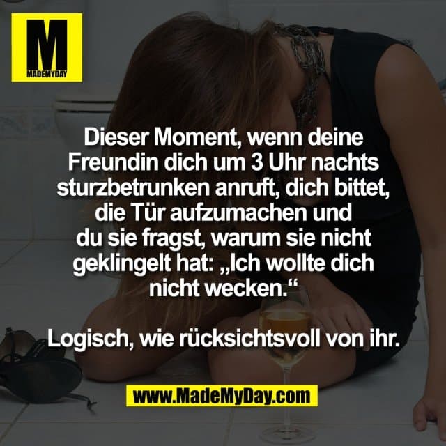 Dieser Moment, wenn deine
Freundin dich um 3 Uhr nachts
sturzbetrunken anruft, dich bittet,
die Tür aufzumachen und
du sie fragst, warum sie nicht
geklingelt hat: „Ich wollte dich
nicht wecken.“
Logisch, wie rücksichtsvoll von ihr. - Inspiration, Zitate & Sprüche | MadeMyDay | Jetzt entdecken & teilen Dieser Moment, wenn deine
Freundin dich um 3 Uhr nachts
sturzbetrunken anruft, dich bittet,
die Tür aufzumachen und
du sie fragst, warum sie nicht
geklingelt hat: „Ich wollte dich
nicht wecken.“
Logisch, wie rücksichtsvoll von ihr. - Inspirierendes Zitat mit Bild