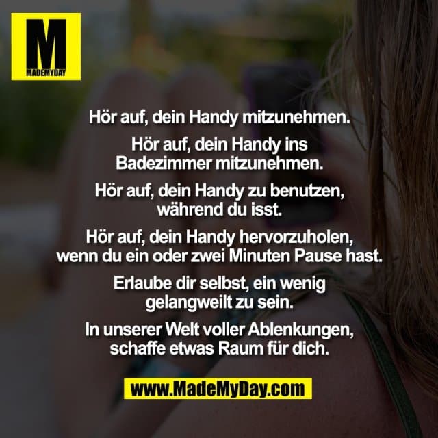 Hör auf, dein Handy mitzunehmen.
Hör auf, dein Handy ins
Badezimmer mitzunehmen.
Hör auf, dein Handy zu benutzen,
während du isst.
Hör auf, dein Handy hervorzuholen,
wenn du ein oder zwei Minuten Pause hast.
Erlaube dir selbst, ein wenig
gelangweilt zu sein.
In unserer Welt voller Ablenkungen,
schaffe etwas Raum für dich. - Inspiration, Zitate & Sprüche | MadeMyDay | Jetzt entdecken & teilen Hör auf, dein Handy mitzunehmen.
Hör auf, dein Handy ins
Badezimmer mitzunehmen.
Hör auf, dein Handy zu benutzen,
während du isst.
Hör auf, dein Handy hervorzuholen,
wenn du ein oder zwei Minuten Pause hast.
Erlaube dir selbst, ein wenig
gelangweilt zu sein.
In unserer Welt voller Ablenkungen,
schaffe etwas Raum für dich. - Inspirierendes Zitat mit Bild