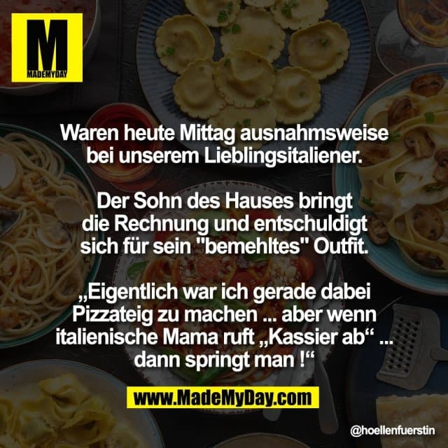Waren heute Mittag ausnahmsweise
bei unserem Lieblingsitaliener.
Der Sohn des Hauses bringt
die Rechnung und entschuldigt
sich für sein "bemehltes" Outfit.
„Eigentlich war ich gerade dabei
Pizzateig zu machen ... aber wenn
italienische Mama ruft „Kassier ab“ ...
dann springt man !“ - Inspiration, Zitate & Sprüche | MadeMyDay | Jetzt entdecken & teilen Waren heute Mittag ausnahmsweise
bei unserem Lieblingsitaliener.
Der Sohn des Hauses bringt
die Rechnung und entschuldigt
sich für sein "bemehltes" Outfit.
„Eigentlich war ich gerade dabei
Pizzateig zu machen ... aber wenn
italienische Mama ruft „Kassier ab“ ...
dann springt man !“ - Inspirierendes Zitat mit Bild