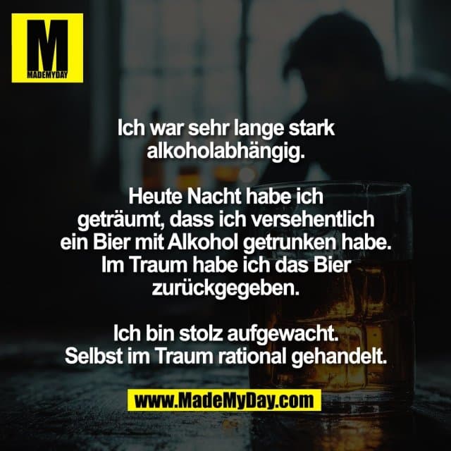Ich war sehr lange stark
alkoholabhängig.
Heute Nacht habe ich
geträumt, dass ich versehentlich
ein Bier mit Alkohol getrunken habe.
Im Traum habe ich das Bier
zurückgegeben.
Ich bin stolz aufgewacht.
Selbst im Traum rational gehandelt. - Inspiration, Zitate & Sprüche | MadeMyDay | Jetzt entdecken & teilen Ich war sehr lange stark
alkoholabhängig.
Heute Nacht habe ich
geträumt, dass ich versehentlich
ein Bier mit Alkohol getrunken habe.
Im Traum habe ich das Bier
zurückgegeben.
Ich bin stolz aufgewacht.
Selbst im Traum rational gehandelt. - Inspirierendes Zitat mit Bild