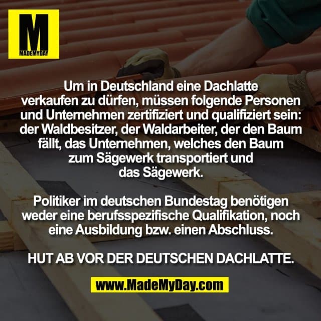Um in Deutschland eine Dachlatte
verkaufen zu dürfen, müssen folgende Personen
und Unternehmen zertifiziert und qualifiziert sein:
der Waldbesitzer, der Waldarbeiter, der den Baum
fällt, das Unternehmen, welches den Baum
zum Sägewerk transportiert und
das Sägewerk.
Politiker im deutschen Bundestag benötigen
weder eine berufsspezifische Qualifikation, noch
eine Ausbildung bzw. einen Abschluss.
HUT AB VOR DER DEUTSCHEN DACHLATTE. - Inspiration, Zitate & Sprüche | MadeMyDay | Jetzt entdecken & teilen Um in Deutschland eine Dachlatte
verkaufen zu dürfen, müssen folgende Personen
und Unternehmen zertifiziert und qualifiziert sein:
der Waldbesitzer, der Waldarbeiter, der den Baum
fällt, das Unternehmen, welches den Baum
zum Sägewerk transportiert und
das Sägewerk.
Politiker im deutschen Bundestag benötigen
weder eine berufsspezifische Qualifikation, noch
eine Ausbildung bzw. einen Abschluss.
HUT AB VOR DER DEUTSCHEN DACHLATTE. - Inspirierendes Zitat mit Bild