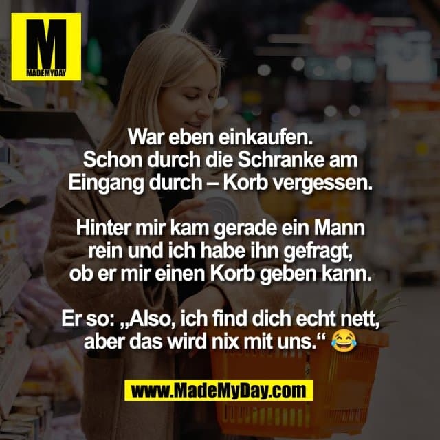 War eben einkaufen.
Schon durch die Schranke am
Eingang durch – Korb vergessen.
Hinter mir kam gerade ein Mann
rein und ich habe ihn gefragt,
ob er mir einen Korb geben kann.
Er so: „Also, ich find dich echt nett,
aber das wird nix mit uns.“ 😂 - Inspiration, Zitate & Sprüche | MadeMyDay | Jetzt entdecken & teilen War eben einkaufen.
Schon durch die Schranke am
Eingang durch – Korb vergessen.
Hinter mir kam gerade ein Mann
rein und ich habe ihn gefragt,
ob er mir einen Korb geben kann.
Er so: „Also, ich find dich echt nett,
aber das wird nix mit uns.“ 😂 - Inspirierendes Zitat mit Bild
