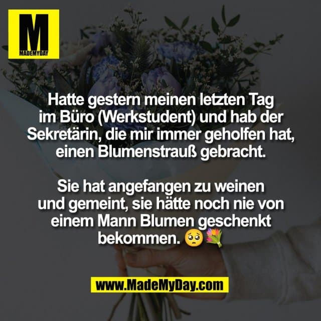 Hatte gestern meinen letzten Tag
im Büro (Werkstudent) und hab der
Sekretärin, die mir immer geholfen hat,
einen Blumenstrauß gebracht.
Sie hat angefangen zu weinen
und gemeint, sie hätte noch nie von
einem Mann Blumen geschenkt
bekommen. 🥺💐 - Inspiration, Zitate & Sprüche | MadeMyDay | Jetzt entdecken & teilen Hatte gestern meinen letzten Tag
im Büro (Werkstudent) und hab der
Sekretärin, die mir immer geholfen hat,
einen Blumenstrauß gebracht.
Sie hat angefangen zu weinen
und gemeint, sie hätte noch nie von
einem Mann Blumen geschenkt
bekommen. 🥺💐 - Inspirierendes Zitat mit Bild