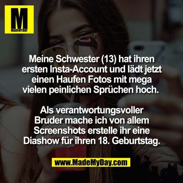 Meine Schwester (13) hat ihren
ersten Insta-Account und lädt jetzt
einen Haufen Fotos mit mega
vielen peinlichen Sprüchen hoch.
Als verantwortungsvoller
Bruder mache ich von allem
Screenshots erstelle ihr eine
Diashow für ihren 18. Geburtstag. - Inspiration, Zitate & Sprüche | MadeMyDay | Jetzt entdecken & teilen Meine Schwester (13) hat ihren
ersten Insta-Account und lädt jetzt
einen Haufen Fotos mit mega
vielen peinlichen Sprüchen hoch.
Als verantwortungsvoller
Bruder mache ich von allem
Screenshots erstelle ihr eine
Diashow für ihren 18. Geburtstag. - Inspirierendes Zitat mit Bild