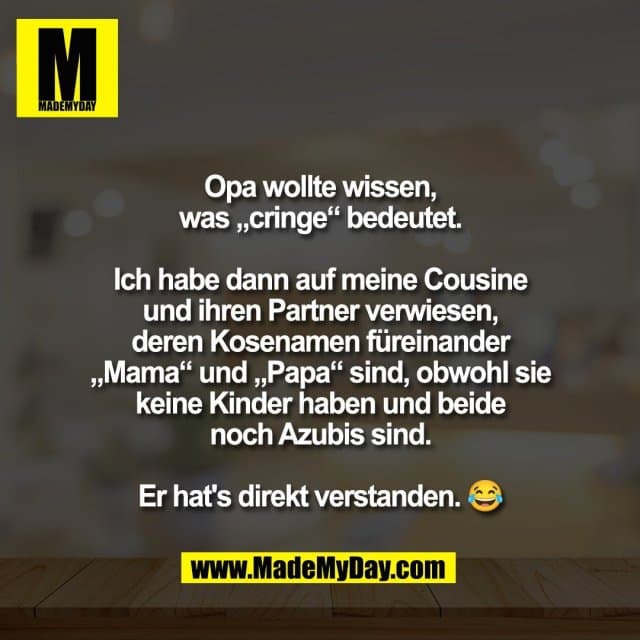 Opa wollte wissen,
was „cringe“ bedeutet.
Ich habe dann auf meine Cousine
und ihren Partner verwiesen,
deren Kosenamen füreinander
„Mama“ und „Papa“ sind, obwohl sie
keine Kinder haben und beide
noch Azubis sind.
Er hat's direkt verstanden. 😂 - Inspiration, Zitate & Sprüche | MadeMyDay | Jetzt entdecken & teilen Opa wollte wissen,
was „cringe“ bedeutet.
Ich habe dann auf meine Cousine
und ihren Partner verwiesen,
deren Kosenamen füreinander
„Mama“ und „Papa“ sind, obwohl sie
keine Kinder haben und beide
noch Azubis sind.
Er hat's direkt verstanden. 😂 - Inspirierendes Zitat mit Bild