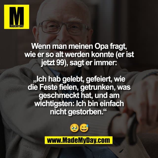 Wenn man meinen Opa fragt,
wie er so alt werden konnte (er ist
jetzt 99), sagt er immer:
„Ich hab gelebt, gefeiert, wie
die Feste fielen, getrunken, was
geschmeckt hat, und am
wichtigsten: Ich bin einfach
nicht gestorben.“
🥹😅 - Inspiration, Zitate & Sprüche | MadeMyDay | Jetzt entdecken & teilen Wenn man meinen Opa fragt,
wie er so alt werden konnte (er ist
jetzt 99), sagt er immer:
„Ich hab gelebt, gefeiert, wie
die Feste fielen, getrunken, was
geschmeckt hat, und am
wichtigsten: Ich bin einfach
nicht gestorben.“
🥹😅 - Inspirierendes Zitat mit Bild