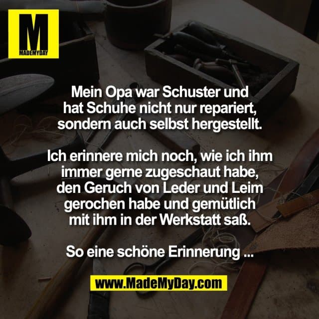 Mein Opa war Schuster und
hat Schuhe nicht nur repariert,
sondern auch selbst hergestellt.
Ich erinnere mich noch, wie ich ihm
immer gerne zugeschaut habe,
den Geruch von Leder und Leim
gerochen habe und gemütlich
mit ihm in der Werkstatt saß.
So eine schöne Erinnerung ... - Inspiration, Zitate & Sprüche | MadeMyDay | Jetzt entdecken & teilen Mein Opa war Schuster und
hat Schuhe nicht nur repariert,
sondern auch selbst hergestellt.
Ich erinnere mich noch, wie ich ihm
immer gerne zugeschaut habe,
den Geruch von Leder und Leim
gerochen habe und gemütlich
mit ihm in der Werkstatt saß.
So eine schöne Erinnerung ... - Inspirierendes Zitat mit Bild