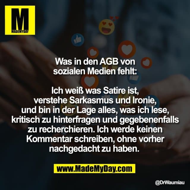 Was in den AGB von
sozialen Medien fehlt:
Ich weiß was Satire ist,
verstehe Sarkasmus und Ironie,
und bin in der Lage alles, was ich lese,
kritisch zu hinterfragen und gegebenenfalls
zu recherchieren. Ich werde keinen
Kommentar schreiben, ohne vorher
nachgedacht zu haben. - Inspiration, Zitate & Sprüche | MadeMyDay | Jetzt entdecken & teilen Was in den AGB von
sozialen Medien fehlt:
Ich weiß was Satire ist,
verstehe Sarkasmus und Ironie,
und bin in der Lage alles, was ich lese,
kritisch zu hinterfragen und gegebenenfalls
zu recherchieren. Ich werde keinen
Kommentar schreiben, ohne vorher
nachgedacht zu haben. - Inspirierendes Zitat mit Bild