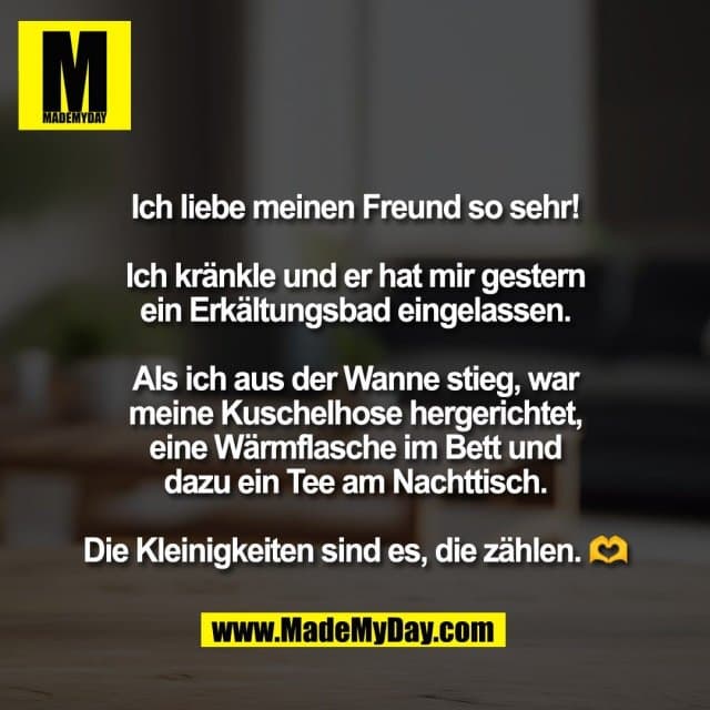 Ich liebe meinen Freund so sehr!
Ich kränkle und er hat mir gestern
ein Erkältungsbad eingelassen.
Als ich aus der Wanne stieg, war
meine Kuschelhose hergerichtet,
eine Wärmflasche im Bett und
dazu ein Tee am Nachttisch.
Die Kleinigkeiten sind es, die zählen. 🫶 - Inspiration, Zitate & Sprüche | MadeMyDay | Jetzt entdecken & teilen Ich liebe meinen Freund so sehr!
Ich kränkle und er hat mir gestern
ein Erkältungsbad eingelassen.
Als ich aus der Wanne stieg, war
meine Kuschelhose hergerichtet,
eine Wärmflasche im Bett und
dazu ein Tee am Nachttisch.
Die Kleinigkeiten sind es, die zählen. 🫶 - Inspirierendes Zitat mit Bild