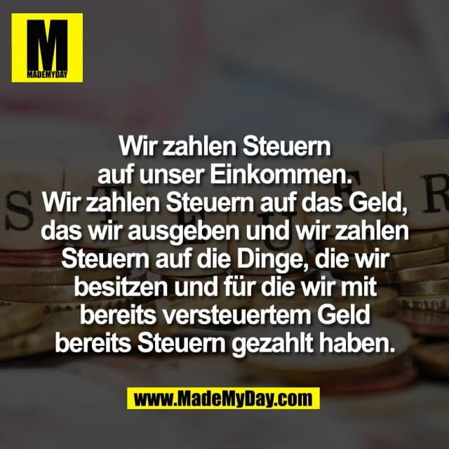 Wir zahlen Steuern
auf unser Einkommen.
Wir zahlen Steuern auf das Geld,
das wir ausgeben und wir zahlen
Steuern auf die Dinge, die wir
besitzen und für die wir mit
bereits versteuertem Geld
bereits Steuern gezahlt haben. - Inspiration, Zitate & Sprüche | MadeMyDay | Jetzt entdecken & teilen Wir zahlen Steuern
auf unser Einkommen.
Wir zahlen Steuern auf das Geld,
das wir ausgeben und wir zahlen
Steuern auf die Dinge, die wir
besitzen und für die wir mit
bereits versteuertem Geld
bereits Steuern gezahlt haben. - Inspirierendes Zitat mit Bild
