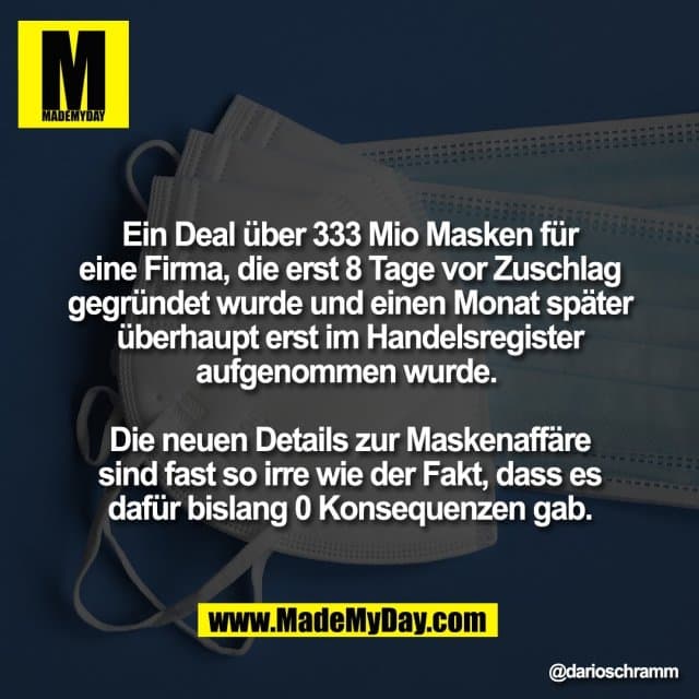 Ein Deal über 333 Mio Masken für
eine Firma, die erst 8 Tage vor Zuschlag
gegründet wurde und einen Monat später
überhaupt erst im Handelsregister
aufgenommen wurde.
Die neuen Details zur Maskenaffäre
sind fast so irre wie der Fakt, dass es
dafür bislang 0 Konsequenzen gab. - Inspiration, Zitate & Sprüche | MadeMyDay | Jetzt entdecken & teilen Ein Deal über 333 Mio Masken für
eine Firma, die erst 8 Tage vor Zuschlag
gegründet wurde und einen Monat später
überhaupt erst im Handelsregister
aufgenommen wurde.
Die neuen Details zur Maskenaffäre
sind fast so irre wie der Fakt, dass es
dafür bislang 0 Konsequenzen gab. - Inspirierendes Zitat mit Bild