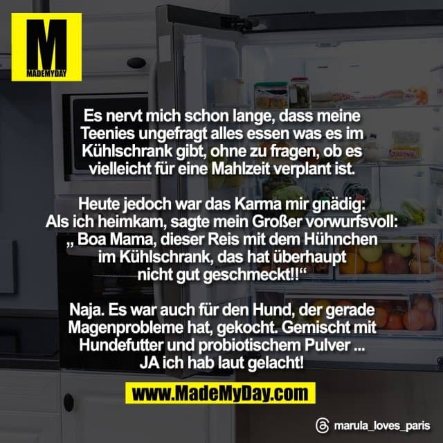 Es nervt mich schon lange, dass meine
Teenies ungefragt alles essen was es im
Kühlschrank gibt, ohne zu fragen, ob es
vielleicht für eine Mahlzeit verplant ist.
Heute jedoch war das Karma mir gnädig:
Als ich heimkam, sagte mein Großer vorwurfsvoll:
„ Boa Mama, dieser Reis mit dem Hühnchen
im Kühlschrank, das hat überhaupt
nicht gut geschmeckt!!“
Naja. Es war auch für den Hund, der gerade
Magenprobleme hat, gekocht. Gemischt mit
Hundefutter und probiotischem Pulver ...
JA ich hab laut gelacht!
Threads: marula_loves_paris - Inspiration, Zitate & Sprüche | MadeMyDay | Jetzt entdecken & teilen Es nervt mich schon lange, dass meine
Teenies ungefragt alles essen was es im
Kühlschrank gibt, ohne zu fragen, ob es
vielleicht für eine Mahlzeit verplant ist.
Heute jedoch war das Karma mir gnädig:
Als ich heimkam, sagte mein Großer vorwurfsvoll:
„ Boa Mama, dieser Reis mit dem Hühnchen
im Kühlschrank, das hat überhaupt
nicht gut geschmeckt!!“
Naja. Es war auch für den Hund, der gerade
Magenprobleme hat, gekocht. Gemischt mit
Hundefutter und probiotischem Pulver ...
JA ich hab laut gelacht!
Threads: marula_loves_paris - Inspirierendes Zitat mit Bild