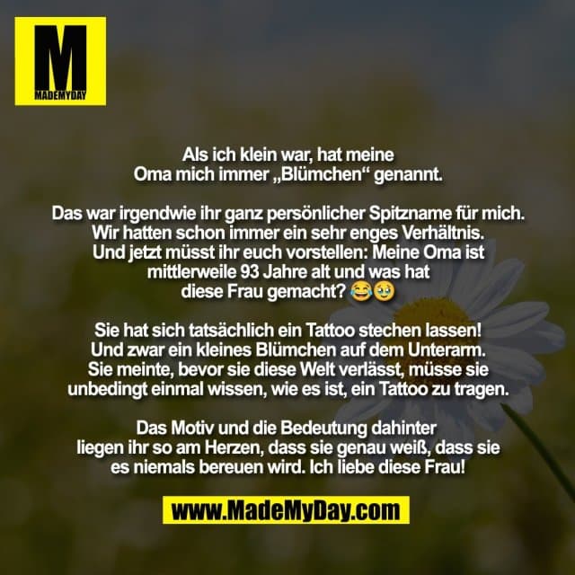 Als ich klein war, hat meine
Oma mich immer „Blümchen“ genannt.
Das war irgendwie ihr ganz persönlicher Spitzname für mich.
Wir hatten schon immer ein sehr enges Verhältnis.
Und jetzt müsst ihr euch vorstellen: Meine Oma ist
mittlerweile 93 Jahre alt und was hat
diese Frau gemacht? 😂🥹
Sie hat sich tatsächlich ein Tattoo stechen lassen!
Und zwar ein kleines Blümchen auf dem Unterarm.
Sie meinte, bevor sie diese Welt verlässt, müsse sie
unbedingt einmal wissen, wie es ist, ein Tattoo zu tragen.
Das Motiv und die Bedeutung dahinter
liegen ihr so am Herzen, dass sie genau weiß, dass sie
es niemals bereuen wird. Ich liebe diese Frau! - Inspiration, Zitate & Sprüche | MadeMyDay | Jetzt entdecken & teilen Als ich klein war, hat meine
Oma mich immer „Blümchen“ genannt.
Das war irgendwie ihr ganz persönlicher Spitzname für mich.
Wir hatten schon immer ein sehr enges Verhältnis.
Und jetzt müsst ihr euch vorstellen: Meine Oma ist
mittlerweile 93 Jahre alt und was hat
diese Frau gemacht? 😂🥹
Sie hat sich tatsächlich ein Tattoo stechen lassen!
Und zwar ein kleines Blümchen auf dem Unterarm.
Sie meinte, bevor sie diese Welt verlässt, müsse sie
unbedingt einmal wissen, wie es ist, ein Tattoo zu tragen.
Das Motiv und die Bedeutung dahinter
liegen ihr so am Herzen, dass sie genau weiß, dass sie
es niemals bereuen wird. Ich liebe diese Frau! - Inspirierendes Zitat mit Bild