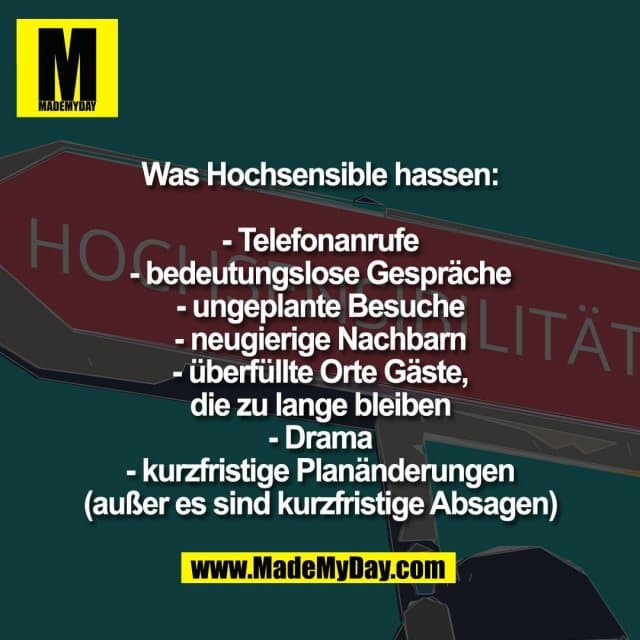 Was Hochsensible hassen:
- Telefonanrufe
- bedeutungslose Gespräche
- ungeplante Besuche
- neugierige Nachbarn
- überfüllte Orte Gäste,
die zu lange bleiben
- Drama
- kurzfristige Planänderungen
(außer es sind kurzfristige Absagen) - Inspiration, Zitate & Sprüche | MadeMyDay | Jetzt entdecken & teilen Was Hochsensible hassen:
- Telefonanrufe
- bedeutungslose Gespräche
- ungeplante Besuche
- neugierige Nachbarn
- überfüllte Orte Gäste,
die zu lange bleiben
- Drama
- kurzfristige Planänderungen
(außer es sind kurzfristige Absagen) - Inspirierendes Zitat mit Bild