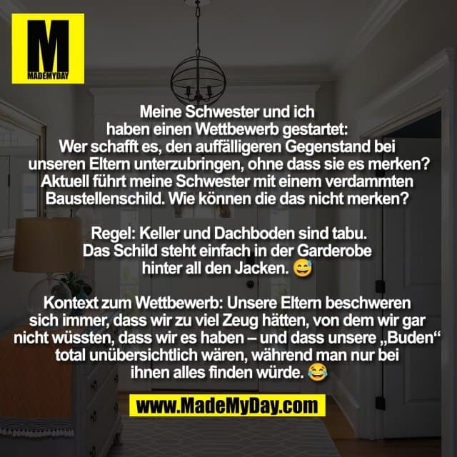 Meine Schwester und ich
haben einen Wettbewerb gestartet:
Wer schafft es, den auffälligeren Gegenstand bei
unseren Eltern unterzubringen, ohne dass sie es merken?
Aktuell führt meine Schwester mit einem verdammten
Baustellenschild. Wie können die das nicht merken?
Regel: Keller und Dachboden sind tabu.
Das Schild steht einfach in der Garderobe
hinter all den Jacken. 😅
Kontext zum Wettbewerb: Unsere Eltern beschweren
sich immer, dass wir zu viel Zeug hätten, von dem wir gar
nicht wüssten, dass wir es haben – und dass unsere „Buden“
total unübersichtlich wären, während man nur bei
ihnen alles finden würde. 😂 - Inspiration, Zitate & Sprüche | MadeMyDay | Jetzt entdecken & teilen Meine Schwester und ich
haben einen Wettbewerb gestartet:
Wer schafft es, den auffälligeren Gegenstand bei
unseren Eltern unterzubringen, ohne dass sie es merken?
Aktuell führt meine Schwester mit einem verdammten
Baustellenschild. Wie können die das nicht merken?
Regel: Keller und Dachboden sind tabu.
Das Schild steht einfach in der Garderobe
hinter all den Jacken. 😅
Kontext zum Wettbewerb: Unsere Eltern beschweren
sich immer, dass wir zu viel Zeug hätten, von dem wir gar
nicht wüssten, dass wir es haben – und dass unsere „Buden“
total unübersichtlich wären, während man nur bei
ihnen alles finden würde. 😂 - Inspirierendes Zitat mit Bild