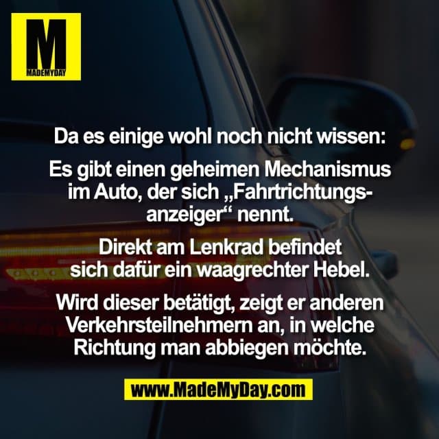 Da es einige wohl noch nicht wissen:
Es gibt einen geheimen Mechanismus
im Auto, der sich „Fahrtrichtungs-
anzeiger“ nennt.
Direkt am Lenkrad befindet
sich dafür ein waagrechter Hebel.
Wird dieser betätigt, zeigt er anderen
Verkehrsteilnehmern an, in welche
Richtung man abbiegen möchte. - Inspiration, Zitate & Sprüche | MadeMyDay | Jetzt entdecken & teilen Da es einige wohl noch nicht wissen:
Es gibt einen geheimen Mechanismus
im Auto, der sich „Fahrtrichtungs-
anzeiger“ nennt.
Direkt am Lenkrad befindet
sich dafür ein waagrechter Hebel.
Wird dieser betätigt, zeigt er anderen
Verkehrsteilnehmern an, in welche
Richtung man abbiegen möchte. - Inspirierendes Zitat mit Bild