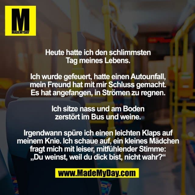 Heute hatte ich den schlimmsten
Tag meines Lebens.
Ich wurde gefeuert, hatte einen Autounfall,
mein Freund hat mit mir Schluss gemacht.
Es hat angefangen, in Strömen zu regnen.
Ich sitze nass und am Boden
zerstört im Bus und weine.
Irgendwann spüre ich einen leichten Klaps auf meinem Knie. Ich schaue auf, ein kleines Mädchen fragt mich mit leiser, mitfühlender Stimme:
„Du weinst, weil du dick bist, nicht wahr?“ - Inspiration, Zitate & Sprüche | MadeMyDay | Jetzt entdecken & teilen Heute hatte ich den schlimmsten
Tag meines Lebens.
Ich wurde gefeuert, hatte einen Autounfall,
mein Freund hat mit mir Schluss gemacht.
Es hat angefangen, in Strömen zu regnen.
Ich sitze nass und am Boden
zerstört im Bus und weine.
Irgendwann spüre ich einen leichten Klaps auf meinem Knie. Ich schaue auf, ein kleines Mädchen fragt mich mit leiser, mitfühlender Stimme:
„Du weinst, weil du dick bist, nicht wahr?“ - Inspirierendes Zitat mit Bild