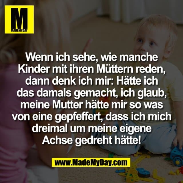 Wenn ich sehe, wie manche
Kinder mit ihren Müttern reden,
dann denk ich mir: Hätte ich
das damals gemacht, ich glaub,
meine Mutter hätte mir so was
von eine gepfeffert, dass ich mich
dreimal um meine eigene
Achse gedreht hätte! - Inspiration, Zitate & Sprüche | MadeMyDay | Jetzt entdecken & teilen Wenn ich sehe, wie manche
Kinder mit ihren Müttern reden,
dann denk ich mir: Hätte ich
das damals gemacht, ich glaub,
meine Mutter hätte mir so was
von eine gepfeffert, dass ich mich
dreimal um meine eigene
Achse gedreht hätte! - Inspirierendes Zitat mit Bild