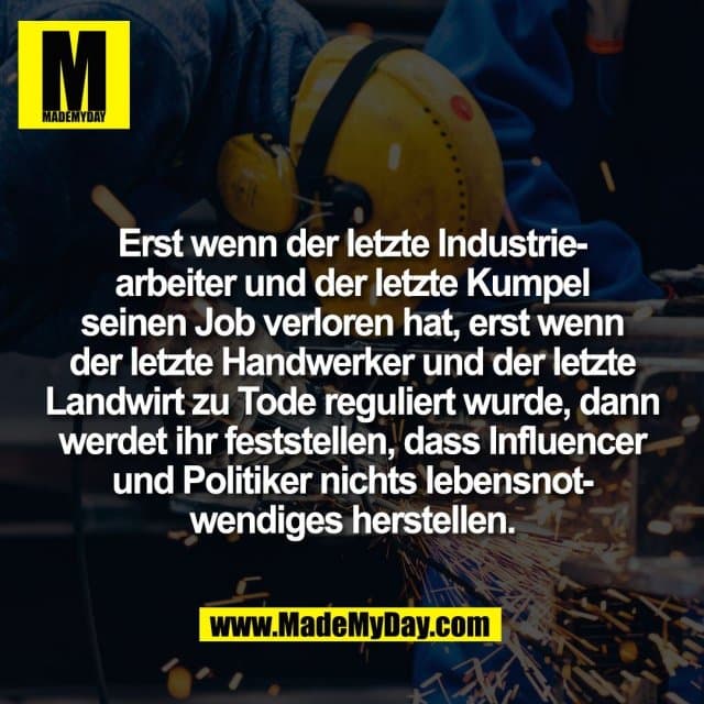 Erst wenn der letzte Industrie-
arbeiter und der letzte Kumpel
seinen Job verloren hat, erst wenn
der letzte Handwerker und der letzte
Landwirt zu Tode reguliert wurde, dann
werdet ihr feststellen, dass Influencer
und Politiker nichts lebensnot-
wendiges herstellen. - Inspiration, Zitate & Sprüche | MadeMyDay | Jetzt entdecken & teilen Erst wenn der letzte Industrie-
arbeiter und der letzte Kumpel
seinen Job verloren hat, erst wenn
der letzte Handwerker und der letzte
Landwirt zu Tode reguliert wurde, dann
werdet ihr feststellen, dass Influencer
und Politiker nichts lebensnot-
wendiges herstellen. - Inspirierendes Zitat mit Bild
