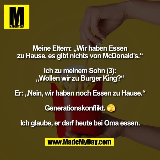Meine Eltern: „Wir haben Essen
zu Hause, es gibt nichts von McDonald’s.“
Ich zu meinem Sohn (3):
„Wollen wir zu Burger King?“
Er: „Nein, wir haben noch Essen zu Hause.“
Generationskonflikt. 🫣
Ich glaube, er darf heute bei Oma essen. - Inspiration, Zitate & Sprüche | MadeMyDay | Jetzt entdecken & teilen Meine Eltern: „Wir haben Essen
zu Hause, es gibt nichts von McDonald’s.“
Ich zu meinem Sohn (3):
„Wollen wir zu Burger King?“
Er: „Nein, wir haben noch Essen zu Hause.“
Generationskonflikt. 🫣
Ich glaube, er darf heute bei Oma essen. - Inspirierendes Zitat mit Bild