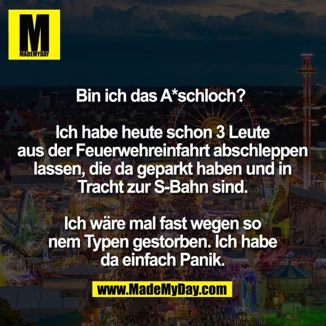 Bin ich das A*schloch?
Ich habe heute schon 3 Leute
aus der Feuerwehreinfahrt abschleppen
lassen, die da geparkt haben und in
Tracht zur S-Bahn sind.
Ich wäre mal fast wegen so
nem Typen gestorben. Ich habe
da einfach Panik. - Inspiration, Zitate & Sprüche | MadeMyDay | Jetzt entdecken & teilen Bin ich das A*schloch?
Ich habe heute schon 3 Leute
aus der Feuerwehreinfahrt abschleppen
lassen, die da geparkt haben und in
Tracht zur S-Bahn sind.
Ich wäre mal fast wegen so
nem Typen gestorben. Ich habe
da einfach Panik. - Inspirierendes Zitat mit Bild