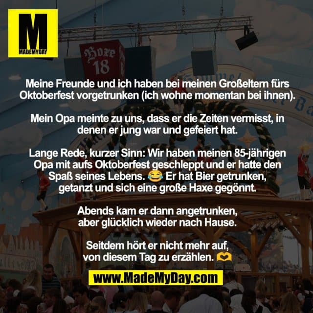 Meine Freunde und ich haben bei meinen Großeltern fürs Oktoberfest vorgetrunken (ich wohne momentan bei ihnen).
Mein Opa meinte zu uns, dass er die Zeiten vermisst, in denen er jung war und gefeiert hat.
Lange Rede, kurzer Sinn: Wir haben meinen 85-jährigen Opa mit aufs Oktoberfest geschleppt und er hatte den
Spaß seines Lebens. 😂 Er hat Bier getrunken,
getanzt und sich eine große Haxe gegönnt.
Abends kam er dann angetrunken,
aber glücklich wieder nach Hause.
Seitdem hört er nicht mehr auf,
von diesem Tag zu erzählen. 🫶 - Inspiration, Zitate & Sprüche | MadeMyDay | Jetzt entdecken & teilen Meine Freunde und ich haben bei meinen Großeltern fürs Oktoberfest vorgetrunken (ich wohne momentan bei ihnen).
Mein Opa meinte zu uns, dass er die Zeiten vermisst, in denen er jung war und gefeiert hat.
Lange Rede, kurzer Sinn: Wir haben meinen 85-jährigen Opa mit aufs Oktoberfest geschleppt und er hatte den
Spaß seines Lebens. 😂 Er hat Bier getrunken,
getanzt und sich eine große Haxe gegönnt.
Abends kam er dann angetrunken,
aber glücklich wieder nach Hause.
Seitdem hört er nicht mehr auf,
von diesem Tag zu erzählen. 🫶 - Inspirierendes Zitat mit Bild