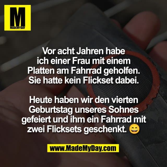 Vor acht Jahren habe
ich einer Frau mit einem
Platten am Fahrrad geholfen.
Sie hatte kein Flickset dabei.
Heute haben wir den vierten
Geburtstag unseres Sohnes
gefeiert und ihm ein Fahrrad mit
zwei Flicksets geschenkt. 😄 - Inspiration, Zitate & Sprüche | MadeMyDay | Jetzt entdecken & teilen Vor acht Jahren habe
ich einer Frau mit einem
Platten am Fahrrad geholfen.
Sie hatte kein Flickset dabei.
Heute haben wir den vierten
Geburtstag unseres Sohnes
gefeiert und ihm ein Fahrrad mit
zwei Flicksets geschenkt. 😄 - Inspirierendes Zitat mit Bild