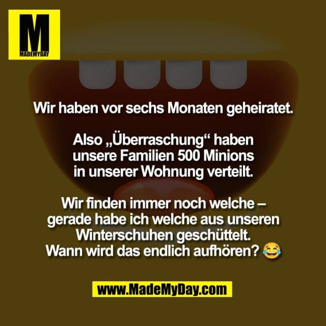 Wir haben vor sechs Monaten geheiratet.
Also „Überraschung“ haben
unsere Familien 500 Minions
in unserer Wohnung verteilt.
Wir finden immer noch welche –
gerade habe ich welche aus unseren
Winterschuhen geschüttelt.
Wann wird das endlich aufhören? 😂 - Inspiration, Zitate & Sprüche | MadeMyDay | Jetzt entdecken & teilen Wir haben vor sechs Monaten geheiratet.
Also „Überraschung“ haben
unsere Familien 500 Minions
in unserer Wohnung verteilt.
Wir finden immer noch welche –
gerade habe ich welche aus unseren
Winterschuhen geschüttelt.
Wann wird das endlich aufhören? 😂 - Inspirierendes Zitat mit Bild