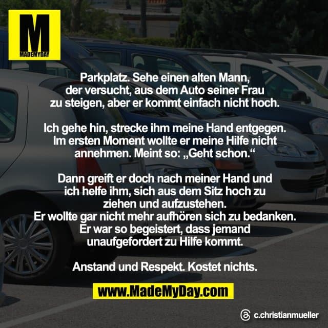 Parkplatz. Sehe einen alten Mann,
der versucht, aus dem Auto seiner Frau
zu steigen, aber er kommt einfach nicht hoch.
Ich gehe hin, strecke ihm meine Hand entgegen.
Im ersten Moment wollte er meine Hilfe nicht
annehmen. Meint so: „Geht schon.“
Dann greift er doch nach meiner Hand und
ich helfe ihm, sich aus dem Sitz hoch zu
ziehen und aufzustehen.
Er wollte gar nicht mehr aufhören sich zu bedanken.
Er war so begeistert, dass jemand
unaufgefordert zu Hilfe kommt.
Anstand und Respekt. Kostet nichts.
Threads: c.christianmueller - Inspiration, Zitate & Sprüche | MadeMyDay | Jetzt entdecken & teilen Parkplatz. Sehe einen alten Mann,
der versucht, aus dem Auto seiner Frau
zu steigen, aber er kommt einfach nicht hoch.
Ich gehe hin, strecke ihm meine Hand entgegen.
Im ersten Moment wollte er meine Hilfe nicht
annehmen. Meint so: „Geht schon.“
Dann greift er doch nach meiner Hand und
ich helfe ihm, sich aus dem Sitz hoch zu
ziehen und aufzustehen.
Er wollte gar nicht mehr aufhören sich zu bedanken.
Er war so begeistert, dass jemand
unaufgefordert zu Hilfe kommt.
Anstand und Respekt. Kostet nichts.
Threads: c.christianmueller - Inspirierendes Zitat mit Bild