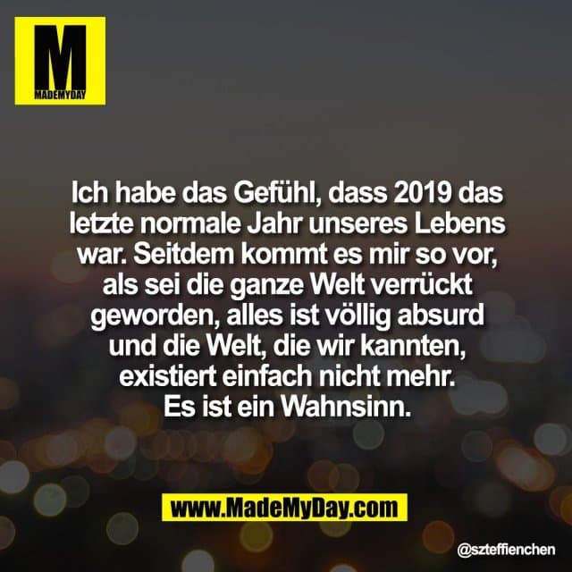 Ich habe das Gefühl, dass 2019 das letzte normale Jahr unseres Lebens war. Seitdem kommt es mir so vor, als sei die ganze Welt verrückt geworden, alles ist völlig absurd und die Welt, die wir kannten,
existiert einfach nicht mehr.
Es ist ein Wahnsinn. - Inspiration, Zitate & Sprüche | MadeMyDay | Jetzt entdecken & teilen Ich habe das Gefühl, dass 2019 das letzte normale Jahr unseres Lebens war. Seitdem kommt es mir so vor, als sei die ganze Welt verrückt geworden, alles ist völlig absurd und die Welt, die wir kannten,
existiert einfach nicht mehr.
Es ist ein Wahnsinn. - Inspirierendes Zitat mit Bild