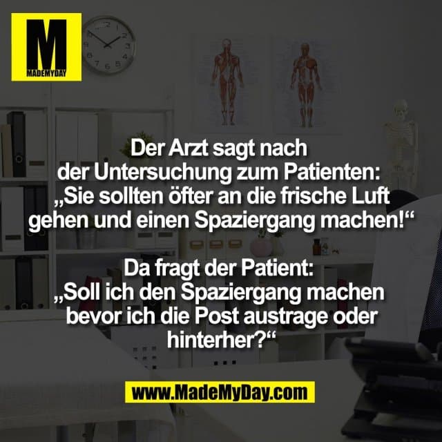 Der Arzt sagt nach
der Untersuchung zum Patienten:
„Sie sollten öfter an die frische Luft
gehen und einen Spaziergang machen!“
Da fragt der Patient:
„Soll ich den Spaziergang machen
bevor ich die Post austrage oder
hinterher?“ - Inspiration, Zitate & Sprüche | MadeMyDay | Jetzt entdecken & teilen Der Arzt sagt nach
der Untersuchung zum Patienten:
„Sie sollten öfter an die frische Luft
gehen und einen Spaziergang machen!“
Da fragt der Patient:
„Soll ich den Spaziergang machen
bevor ich die Post austrage oder
hinterher?“ - Inspirierendes Zitat mit Bild