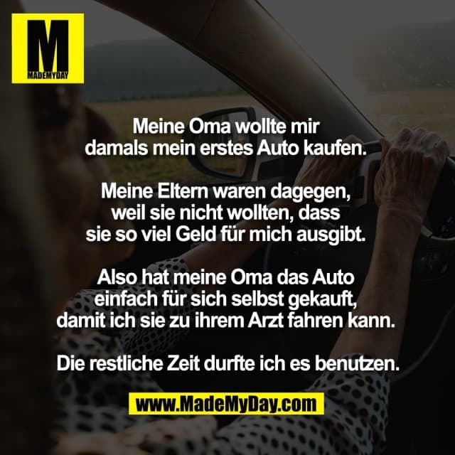 Meine Oma wollte mir
damals mein erstes Auto kaufen.
Meine Eltern waren dagegen,
weil sie nicht wollten, dass
sie so viel Geld für mich ausgibt.
Also hat meine Oma das Auto
einfach für sich selbst gekauft,
damit ich sie zu ihrem Arzt fahren kann.
Die restliche Zeit durfte ich es benutzen. - Inspiration, Zitate & Sprüche | MadeMyDay | Jetzt entdecken & teilen Meine Oma wollte mir
damals mein erstes Auto kaufen.
Meine Eltern waren dagegen,
weil sie nicht wollten, dass
sie so viel Geld für mich ausgibt.
Also hat meine Oma das Auto
einfach für sich selbst gekauft,
damit ich sie zu ihrem Arzt fahren kann.
Die restliche Zeit durfte ich es benutzen. - Inspirierendes Zitat mit Bild