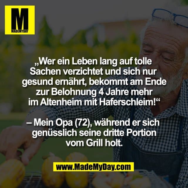„Wer ein Leben lang auf tolle
Sachen verzichtet und sich nur
gesund ernährt, bekommt am Ende
zur Belohnung 4 Jahre mehr
im Altenheim mit Haferschleim!“
– Mein Opa (72), während er sich
genüsslich seine dritte Portion
vom Grill holt. - Inspiration, Zitate & Sprüche | MadeMyDay | Jetzt entdecken & teilen „Wer ein Leben lang auf tolle
Sachen verzichtet und sich nur
gesund ernährt, bekommt am Ende
zur Belohnung 4 Jahre mehr
im Altenheim mit Haferschleim!“
– Mein Opa (72), während er sich
genüsslich seine dritte Portion
vom Grill holt. - Inspirierendes Zitat mit Bild