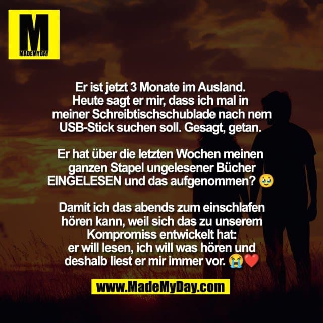 Er ist jetzt 3 Monate im Ausland.
Heute sagt er mir, dass ich mal in
meiner Schreibtischschublade nach nem
USB-Stick suchen soll. Gesagt, getan.
Er hat über die letzten Wochen meinen
ganzen Stapel ungelesener Bücher
EINGELESEN und das aufgenommen? 🥹
Damit ich das abends zum einschlafen
hören kann, weil sich das zu unserem
Kompromiss entwickelt hat:
er will lesen, ich will was hören und
deshalb liest er mir immer vor. 😭❤️ - Inspiration, Zitate & Sprüche | MadeMyDay | Jetzt entdecken & teilen Er ist jetzt 3 Monate im Ausland.
Heute sagt er mir, dass ich mal in
meiner Schreibtischschublade nach nem
USB-Stick suchen soll. Gesagt, getan.
Er hat über die letzten Wochen meinen
ganzen Stapel ungelesener Bücher
EINGELESEN und das aufgenommen? 🥹
Damit ich das abends zum einschlafen
hören kann, weil sich das zu unserem
Kompromiss entwickelt hat:
er will lesen, ich will was hören und
deshalb liest er mir immer vor. 😭❤️ - Inspirierendes Zitat mit Bild