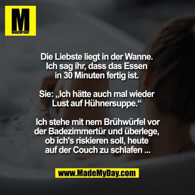 Die Liebste liegt in der Wanne.
Ich sag ihr, dass das Essen
in 30 Minuten fertig ist.
Sie: „Ich hätte auch mal wieder
Lust auf Hühnersuppe.“
Ich stehe mit nem Brühwürfel vor
der Badezimmertür und überlege,
ob ich's riskieren soll, heute
auf der Couch zu schlafen ... - Inspiration, Zitate & Sprüche | MadeMyDay | Jetzt entdecken & teilen Die Liebste liegt in der Wanne.
Ich sag ihr, dass das Essen
in 30 Minuten fertig ist.
Sie: „Ich hätte auch mal wieder
Lust auf Hühnersuppe.“
Ich stehe mit nem Brühwürfel vor
der Badezimmertür und überlege,
ob ich's riskieren soll, heute
auf der Couch zu schlafen ... - Inspirierendes Zitat mit Bild