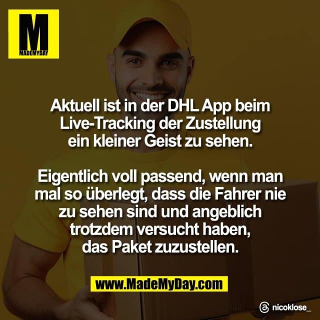 Aktuell ist in der DHL App beim
Live-Tracking der Zustellung
ein kleiner Geist zu sehen.
Eigentlich voll passend, wenn man
mal so überlegt, dass die Fahrer nie
zu sehen sind und angeblich
trotzdem versucht haben,
das Paket zuzustellen.
Threads: nicoklose_ - Inspiration, Zitate & Sprüche | MadeMyDay | Jetzt entdecken & teilen Aktuell ist in der DHL App beim
Live-Tracking der Zustellung
ein kleiner Geist zu sehen.
Eigentlich voll passend, wenn man
mal so überlegt, dass die Fahrer nie
zu sehen sind und angeblich
trotzdem versucht haben,
das Paket zuzustellen.
Threads: nicoklose_ - Inspirierendes Zitat mit Bild