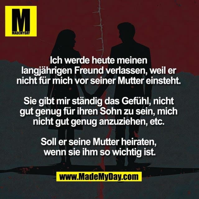 Ich werde heute meinen
langjährigen Freund verlassen, weil er
nicht für mich vor seiner Mutter einsteht.
Sie gibt mir ständig das Gefühl, nicht
gut genug für ihren Sohn zu sein, mich
nicht gut genug anzuziehen, etc.
Soll er seine Mutter heiraten,
wenn sie ihm so wichtig ist. - Inspiration, Zitate & Sprüche | MadeMyDay | Jetzt entdecken & teilen Ich werde heute meinen
langjährigen Freund verlassen, weil er
nicht für mich vor seiner Mutter einsteht.
Sie gibt mir ständig das Gefühl, nicht
gut genug für ihren Sohn zu sein, mich
nicht gut genug anzuziehen, etc.
Soll er seine Mutter heiraten,
wenn sie ihm so wichtig ist. - Inspirierendes Zitat mit Bild