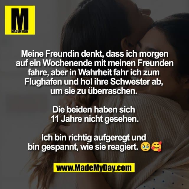 Meine Freundin denkt, dass ich morgen
auf ein Wochenende mit meinen Freunden
fahre, aber in Wahrheit fahr ich zum
Flughafen und hol ihre Schwester ab,
um sie zu überraschen.
Die beiden haben sich
11 Jahre nicht gesehen.
Ich bin richtig aufgeregt und
bin gespannt, wie sie reagiert. 🥹🥰 - Inspiration, Zitate & Sprüche | MadeMyDay | Jetzt entdecken & teilen Meine Freundin denkt, dass ich morgen
auf ein Wochenende mit meinen Freunden
fahre, aber in Wahrheit fahr ich zum
Flughafen und hol ihre Schwester ab,
um sie zu überraschen.
Die beiden haben sich
11 Jahre nicht gesehen.
Ich bin richtig aufgeregt und
bin gespannt, wie sie reagiert. 🥹🥰 - Inspirierendes Zitat mit Bild